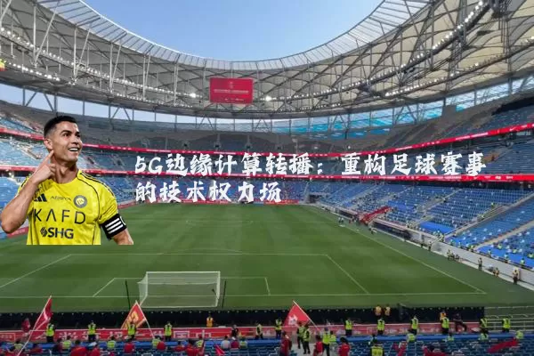 5G边缘计算转播：重构足球赛事的技术权力场
