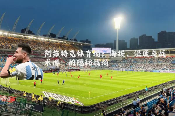 阿兹特克体育场:海拔、湿度与战术博弈的隐秘战场